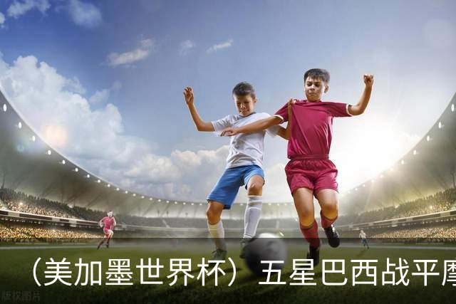 （美加墨世界杯）五星巴西战平摩洛哥 圣保罗球迷仍充满信心